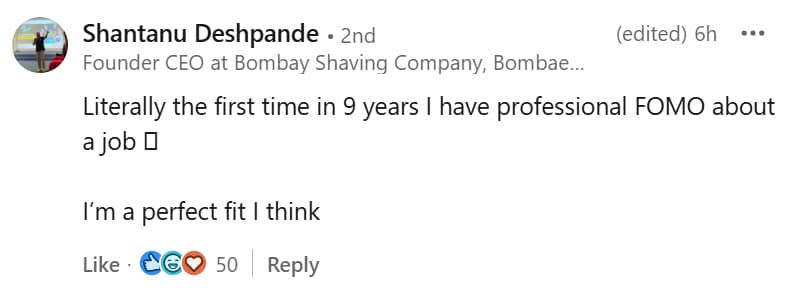 Meanwhile, reacting to Goyal’s post on LinkedIn, Shantanu Deshpande, cofounder and CEO of men’s grooming startup Bombay Shaving Company, said, “Literally the first time in 9 years I have professional FOMO about a job. I’m a perfect fit I think.” 