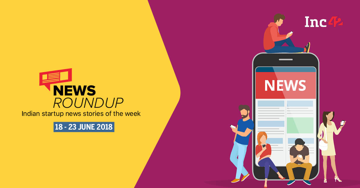 News Roundup: 17 Indian Startup News Stories That You Don’t Want To Miss This Week [17-23 June 2018]