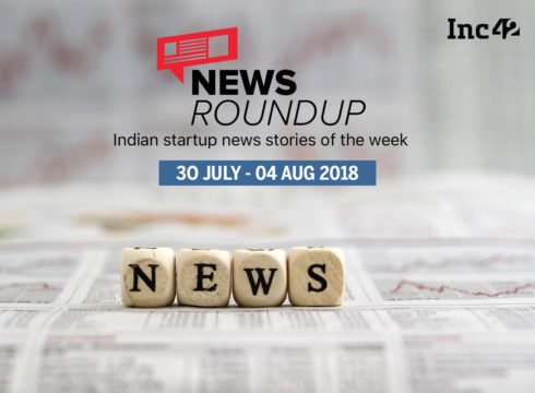 News Roundup: 11 Indian Startup News Stories That You Don’t Want To Miss This Week [30 July-4 August 2018]