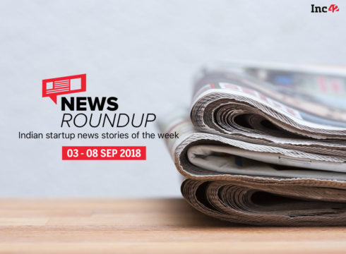 News Roundup: 11 Indian Startup News Stories That You Don’t Want To Miss This Week [03-08 September 2018]